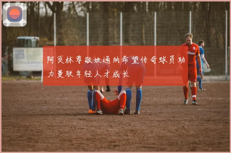 阿莫林尊敬坎通纳希望传奇球员助力曼联年轻人才成长
