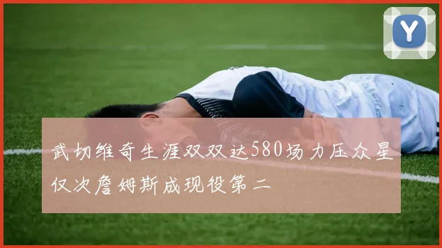 武切维奇生涯双双达580场力压众星仅次詹姆斯成现役第二