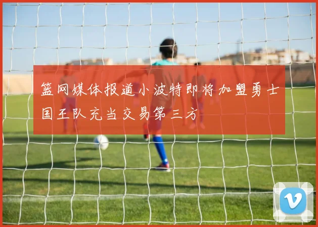 篮网媒体报道小波特即将加盟勇士国王队充当交易第三方