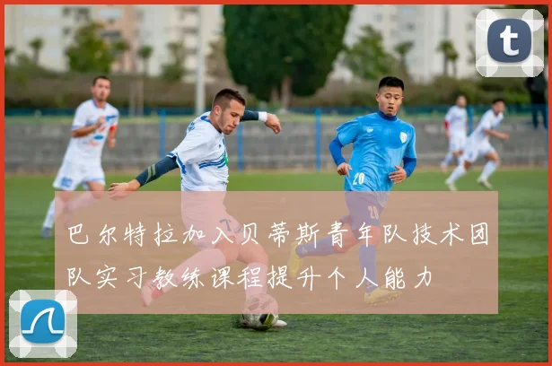 巴尔特拉加入贝蒂斯青年队技术团队实习教练课程提升个人能力