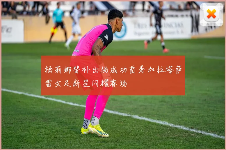 杨莉娜替补出场成功首秀加拉塔萨雷女足新星闪耀赛场