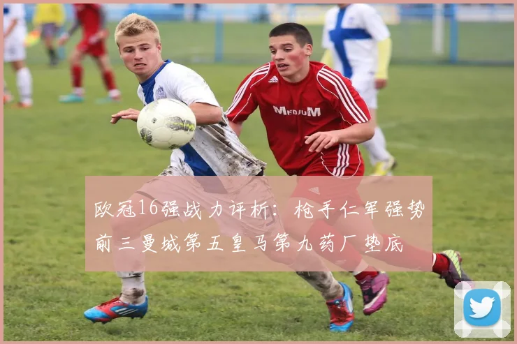 欧冠16强战力评析：枪手仁军强势前三曼城第五皇马第九药厂垫底