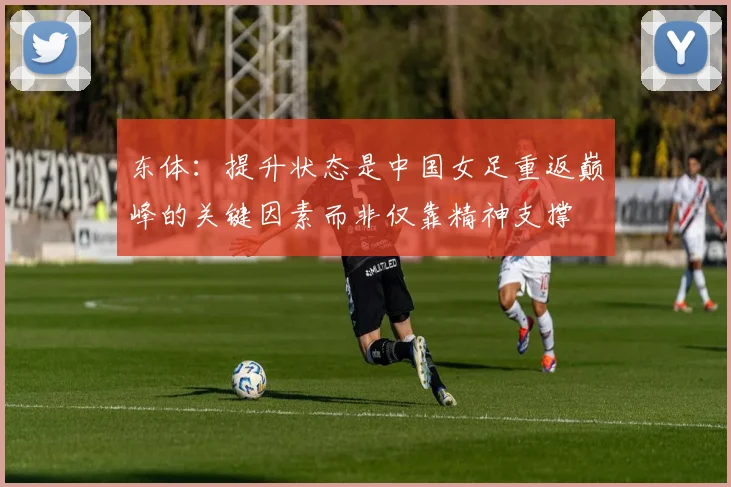 东体：提升状态是中国女足重返巅峰的关键因素而非仅靠精神支撑