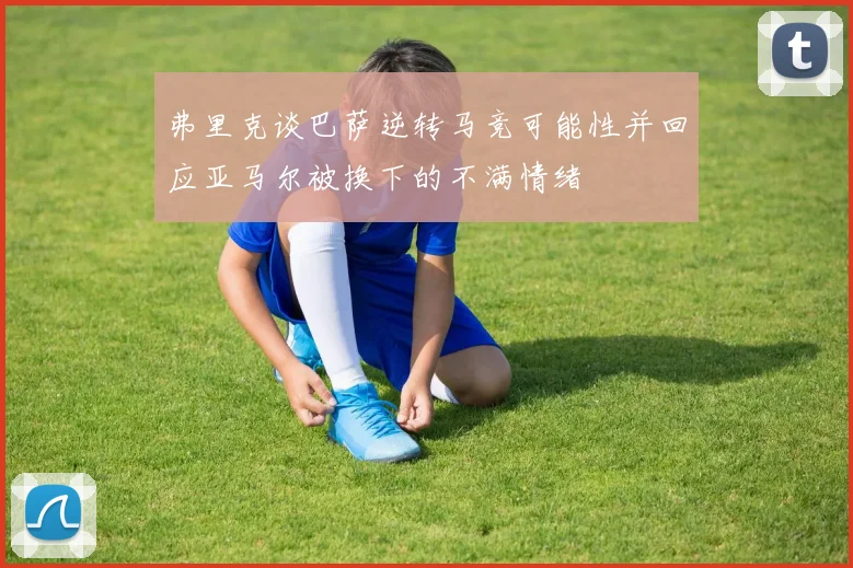 弗里克谈巴萨逆转马竞可能性并回应亚马尔被换下的不满情绪