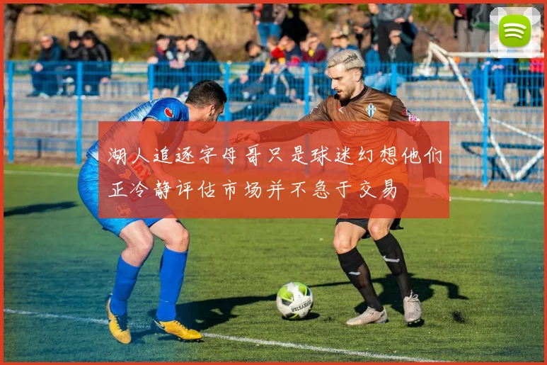 湖人追逐字母哥只是球迷幻想他们正冷静评估市场并不急于交易