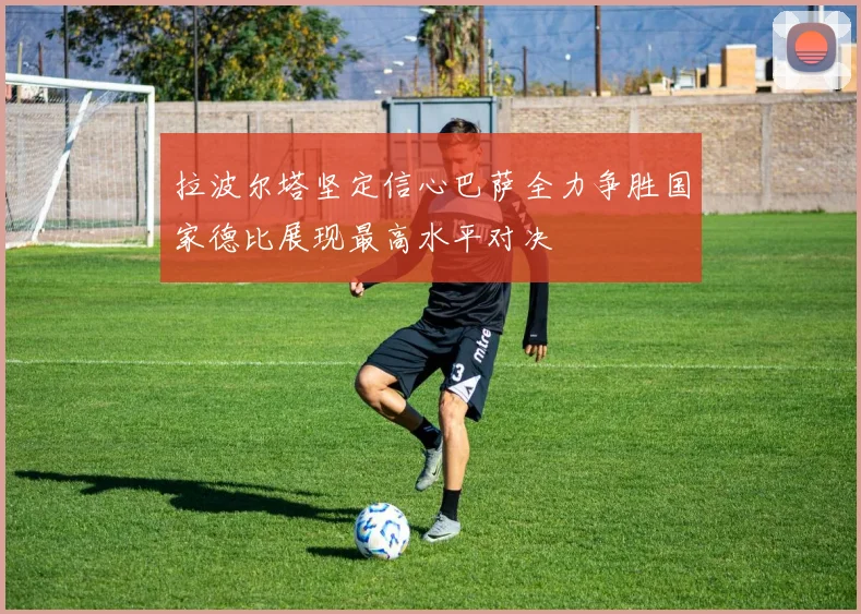 拉波尔塔坚定信心巴萨全力争胜国家德比展现最高水平对决