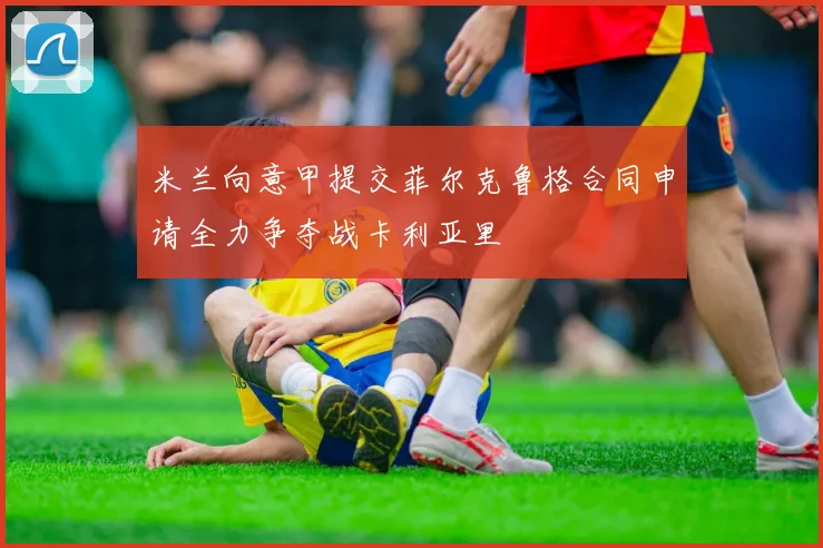 米兰向意甲提交菲尔克鲁格合同申请全力争夺战卡利亚里