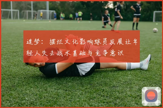 追梦：摆烂文化影响球员发展让年轻人失去战术基础与竞争意识
