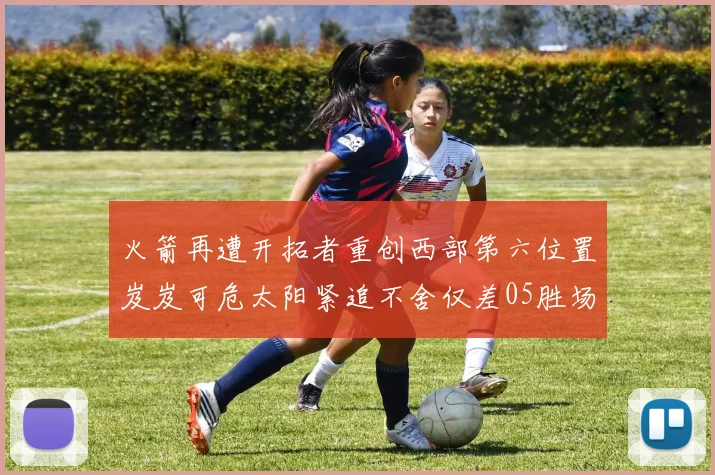 火箭再遭开拓者重创西部第六位置岌岌可危太阳紧追不舍仅差05胜场