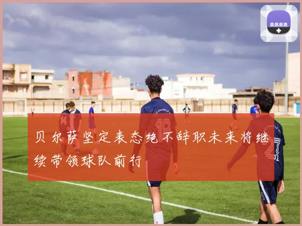 贝尔萨坚定表态绝不辞职未来将继续带领球队前行