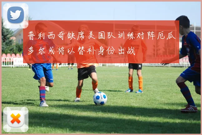 普利西奇缺席美国队训练对阵厄瓜多尔或将以替补身份出战