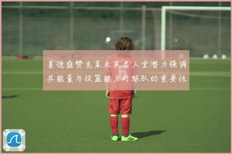 基德盛赞克莱未来名人堂潜力强调其能量与投篮能力对球队的重要性