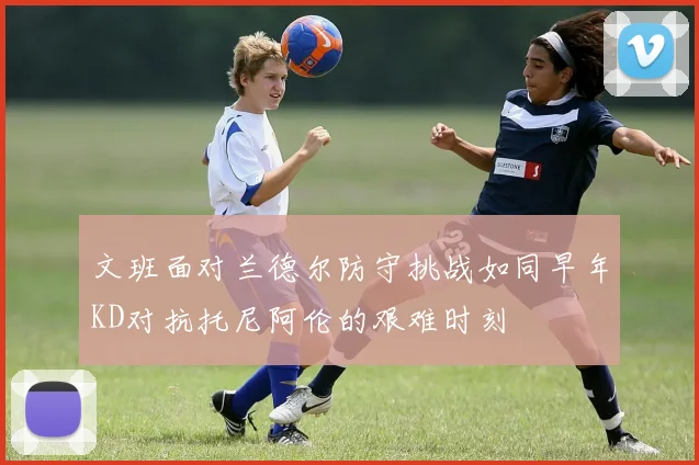 文班面对兰德尔防守挑战如同早年KD对抗托尼阿伦的艰难时刻