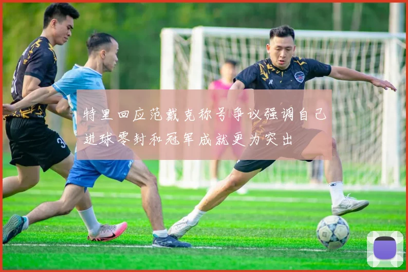 特里回应范戴克称号争议强调自己进球零封和冠军成就更为突出
