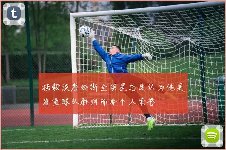 杨毅谈詹姆斯全明星态度认为他更看重球队胜利而非个人荣誉