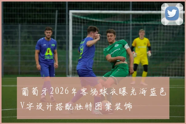 葡萄牙2026年客场球衣曝光海蓝色V字设计搭配独特图案装饰