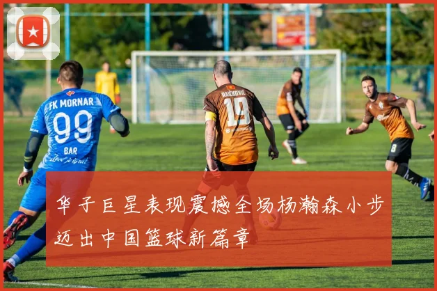 华子巨星表现震撼全场杨瀚森小步迈出中国篮球新篇章