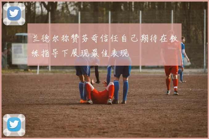 兰德尔称赞芬奇信任自己期待在教练指导下展现最佳表现
