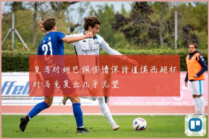 皇马对姆巴佩伤情保持谨慎西超杯对马竞复出几乎无望