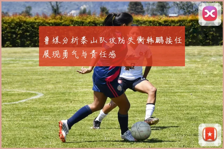 鲁媒分析泰山队攻防失衡韩鹏接任展现勇气与责任感