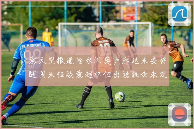 意天空报道恰尔汉奥卢和达米安将随国米征战意超杯但出场机会未定