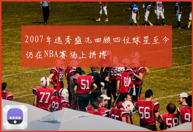 2007年选秀盛况回顾四位球星至今仍在NBA赛场上拼搏