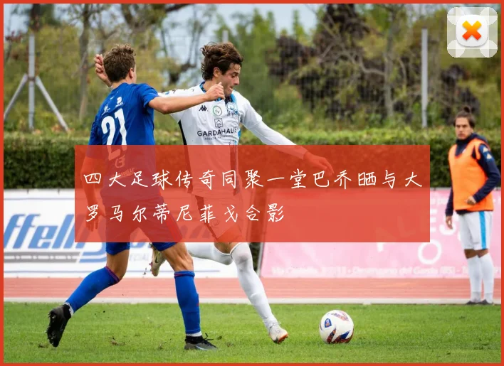 四大足球传奇同聚一堂巴乔晒与大罗马尔蒂尼菲戈合影