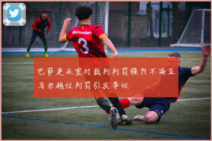 巴萨更衣室对裁判判罚强烈不满亚马尔越位判罚引发争议