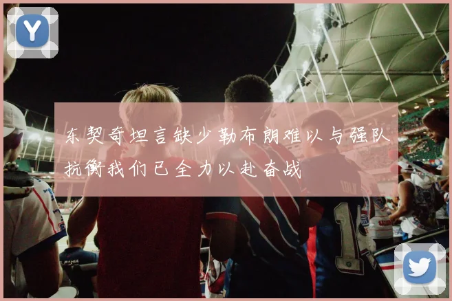 东契奇坦言缺少勒布朗难以与强队抗衡我们已全力以赴奋战