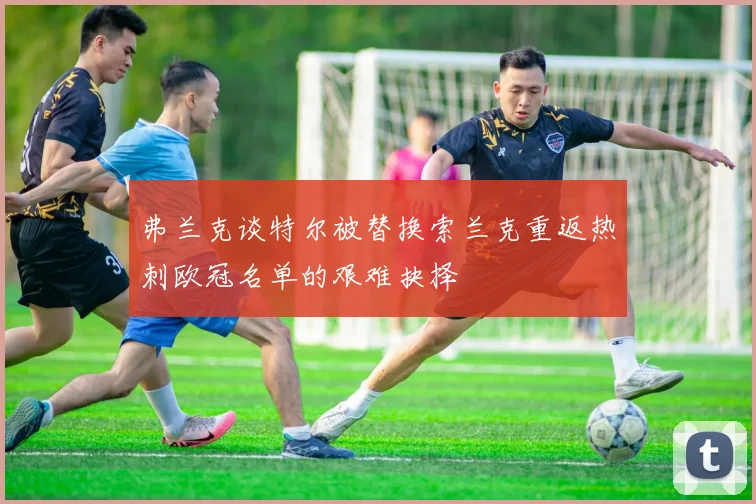 弗兰克谈特尔被替换索兰克重返热刺欧冠名单的艰难抉择