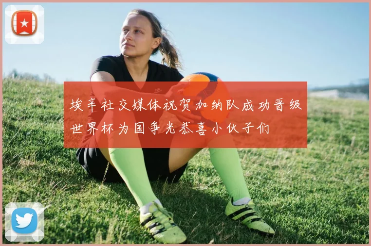 埃辛社交媒体祝贺加纳队成功晋级世界杯为国争光恭喜小伙子们