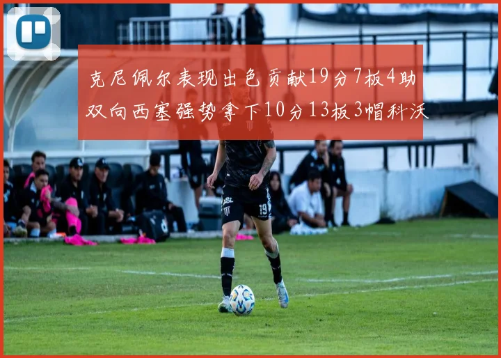 克尼佩尔表现出色贡献19分7板4助双向西塞强势拿下10分13板3帽科沃德也有17分2帽的精彩表现