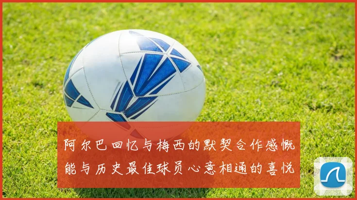 阿尔巴回忆与梅西的默契合作感慨能与历史最佳球员心意相通的喜悦