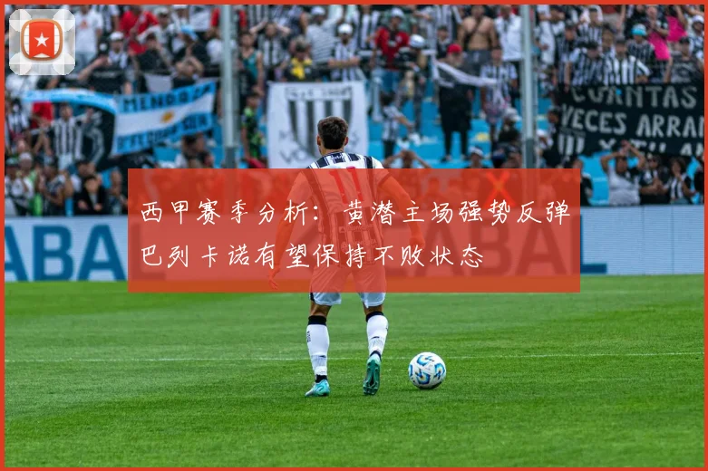 西甲赛季分析：黄潜主场强势反弹巴列卡诺有望保持不败状态