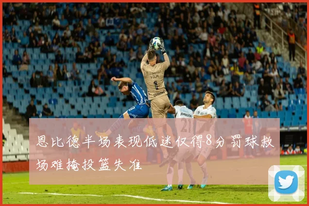 恩比德半场表现低迷仅得8分罚球救场难掩投篮失准