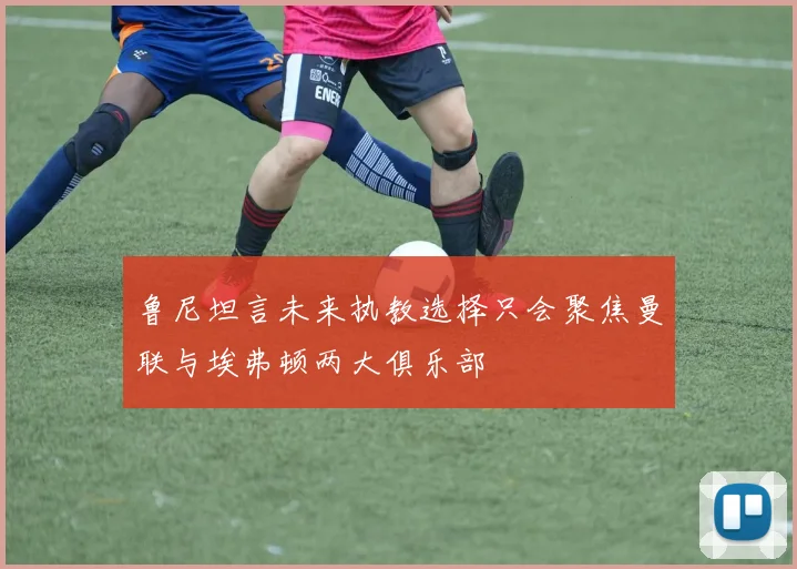 鲁尼坦言未来执教选择只会聚焦曼联与埃弗顿两大俱乐部