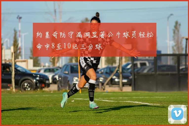 约基奇防守漏洞显著公牛球员轻松命中8至10记三分球