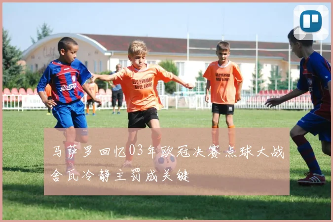 马萨罗回忆03年欧冠决赛点球大战舍瓦冷静主罚成关键