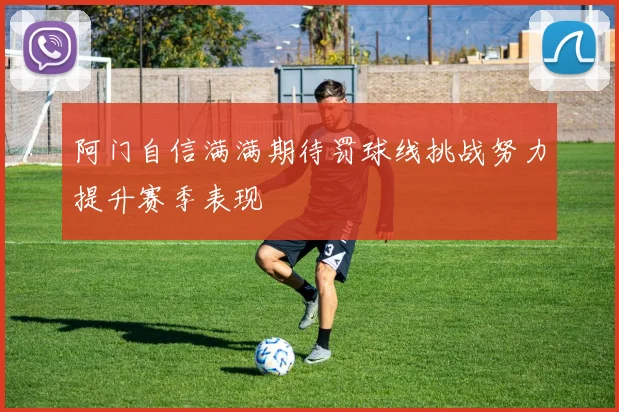 阿门自信满满期待罚球线挑战努力提升赛季表现