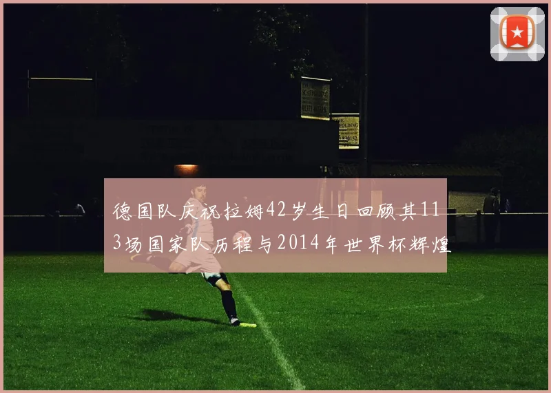 德国队庆祝拉姆42岁生日回顾其113场国家队历程与2014年世界杯辉煌