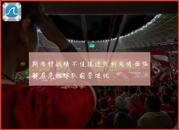 斯洛特战绩不佳接连失利或将面临解雇危机球队前景堪忧