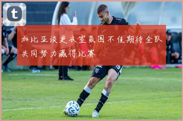 加比亚谈更衣室氛围不佳期待全队共同努力赢得比赛